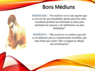 Bons Médiuns
SERIEDADE – “Os médiuns sérios são aqueles que
se servem de suas faculdades apenas para fins utéis.
Acreditam profaná-las utilizando-se delas para
satisfação de curiosos e de indiferentes ou para
futilidades”
MODÉSTIA – “São modestos os médiuns que não
se envaidecem com as comunicações recebidas, por
mais belas que sejam. Não se julgam ao abrigo
das mistificações”
 