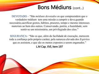 Bons Médiuns (cont…)
DEVOTADO – “São médiuns devotados os que compreendem que o
verdadeiro médium tem uma missão a cumprir e deve,quando
necessário,sacrificar gostos, hábitos, prazeres, tempo e mesmo interesses
materiais ao bem dos outros. Conservando, porém, a humildade, sem
sentir-se um missionário, um privilegiado dos céus.”
SEGURANÇA– “São os que, além da facilidade de execução, merecem
toda a confiança pelo próprio caráter, pela natureza elevada dos Espiritos
que os assistem, e que são os menos expostos a serem enganados.”
L.M Cap. XVI, item 197
 