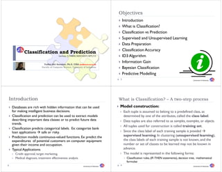 Objectives
                                                                                             Introduction
                                                                                             What is Classification?
                                                                                             Classification vs Prediction
                                                                                             Supervised and Unsupervised Learning
                                                                                             Data Preparation
                                                                                             D t P         ti
                                                                                             Classification Accuracy
          Classification and Prediction
                                        Lecture 5/DMBI/IKI83403T/MTI/UI                      ID3 Algorithm
                          Yudho Giri Sucahyo, Ph.D, CISA (yudho@cs.ui.ac.id)
                                                                                             Information Gain
                        Faculty of Computer Science, University of Indonesia                 Bayesian Classification
                                                                                             Predictive Modelling
                                                                                         2                                                            University of Indonesia




Introduction                                                                             What is Classification? – A two step process
                                                                                                                     two-step
 Databases are rich with hidden information that can be used                             Model construction:
 for making intelligent business decisions.                                                  Each tuple is assumed to belong to a predefined class, as
 Classification and prediction can be used to extract models                                 determined by one of the attributes, called the class label.
 describing i
 d     ibi important d classes or to predict f
                        data l                 di future data
                                                          d                                  Data tuples are also referred to as samples, examples, or objects.
 trends.
                                                                                             All tuples used for construction is called training set.
 Classification predicts categorical labels. Ex: categorize bank
                                      labels
 loan applications     safe or risky.                                                        Since the class label of each training sample is provided
 Prediction models continuous-valued functions. Ex: predict the                              supervised learning. In clustering (unsupervised learning),
 expenditures of potential customers on computer equipment                                   the l labels f
                                                                                             th class l b l of each training sample i not known, and th
                                                                                                                    ht i i          l is t k           d the
 given their income and occupation.                                                          number or set of classes to be learned may not be known in
 Typical Applications:                                                                       advance.
   Credit approval, target marketing,                                                        The model is represented in the following forms:
   Medical diagnosis, treatment effectiveness analysis
              g      ,                            y                                            Classification rules, (
                                                                                                                   , (IF-THEN statements), decision tree, mathematical
                                                                                                                                        ),              ,
                                                                                               formulae
                                                               University of Indonesia
                                                                                         4                                                            University of Indonesia
 
