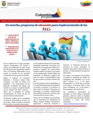 Boletín del Ministerio de Comercio, Industria y Turismo                         Martes, 31 de enero de 2012 – No. 05

    En marcha, programa de educación para implementación de los
                                                         TLCs
     2012 será el
       año de la
    capacitación en
    TLCs: Ministro
    Díaz-Granados

     El programa
     inicial tiene un
      costo de 400
       millones de
          pesos



                                                                                                            Ilustración: Colombia Digital

  Con el auspicio de la Unión Europea,      con la implementación de los acuerdos,
  ochenta funcionarios del Estado y         propiedad intelectual, inversión, pro-     Turismo; la Dirección Nacional de
  cientos de ciudadanos de siete ciuda-     tección de la competencia, defensa co-     Derechos de Autor, Proexport, el
  des del país serán capacitados durante    mercial y solución de controversias,       Instituto Nacional de Salud, la Dian, el
  2012, en materias relacionadas con la     también tendrá un espacio, por cuanto      Invima y el Departamento Nacional de
  puesta en marcha de los acuerdos          se han programado sendos talleres de       Planeación.
  comerciales que ha suscrito Colombia.     formación en diferentes regiones del       En cuanto a las regiones, las ciudades
  Según el ministro de Comercio,            país, los cuales se desarrollarán antes    en donde se realizarán los talleres de
  Industria y Turismo, Sergio Díaz-         de que concluya el primer semestre del     divulgación son: Medellín, 19 y 20 de
  Granados, “se trata de formar y/o         año.                                       abril; Pereira, 3 y 4 de mayo;
  actualizar a los funcionarios de las      Los funcionarios serán capacitados en      Barranquilla, 17 y 18 de mayo; Cúcuta,
  diferentes entidades del Estado que       la Universidad Externado de Colombia,      31 de mayo y 1° de junio; Cali, 7 y 8 de
  tendrán a su cargo la implementación      en donde el próximo 9 de febrero se        junio; Cartagena, 14 y 15 de junio; y
  de los tratados de libre comercio –       dará inicio al llamado “Programa de        Bucaramanga, 28 y 29 de junio.
  TLCs- que se pondrán en marcha            Formación en Asuntos Transversales         Los     ciudadanos    interesados    en
  próximamente, de forma tal que los        de la Política Comercial”, previsto para   participar en estos talleres regionales
  procesos fluyan exitosamente”.            una duración de cuatro meses.              gratuitos, sobre los cuales se ampliará
  El Ministro explicó que la ciudadanía     Dentro de las entidades que participa-     la información oportunamente, pueden
  en general, interesada en conocer un      rán se encuentran los ministerios de       inscribirse a través del correo
  poco más a fondo la política comercial    Minas, Trabajo, Defensa, Del Interior,     electrónico:
  de Colombia, en asuntos relacionados      Agricultura, y Comercio, Industria y       aortiz-contratista@mincomercio.gov.co
                                            Tu-
                   Ministerio de Comercio, Industria y Turismo, República de Colombia. Calle 28 No 13A – 15
                       Horarios y días de atención al público: de lunes a viernes de 8:30 a. m. a 5:00 p.m.
                Línea de atención al usuario: (+571) 4199450. 018000913311 - 019003310021 - Bogotá - Colombia
 