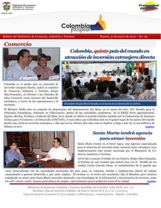 Boletín del Ministerio de Comercio, Industria y Turismo                                Martes, 31 de enero de 2012 – No. 05

Comercio
                                                      Colombia, quinto país del mundo en
                                                    atracción de inversión extranjera directa




Colombia es el quinto país en atracción de
inversión extrajera directa, indicó el ministro
de Comercio, Industria y Turismo, Sergio
Díaz-Granados, al referirse a los Tratados de
Libre Comercio como motores del desarrollo
económico, a través de las exportaciones y la
inversión.                                          El ministro Sergio Díaz-Granados, en el marco de su intervención en el Foro.

El Ministro habló ante un centenar de empresarios del departamento del Meta, en el marco del foro: TLC Desafío para la
Orinoquia Colombiana, celebrado en Villavicencio, dentro de las actividades académicas de la XXXII Feria Agroindustrial,
Equina, Bovina, Turística y Cultural del Meta 2012, donde se refirió el reciente informe emitido por la Conferencia de Naciones
Unidas para el Comercio y el Desarrollo (UNCTAD), el cual indica que Colombia está en el quinto lugar de los países del mundo
donde más creció la inversión extranjera, y dijo que en los últimos diez años esta se duplicó, y llegó a más de 15 mil millones de
dólares en 2011.                                                                                                           Ampliar


                                                                          Santa Marta tendrá agencia
Dijo que Colombia va por una senda de crecimiento, y que gracias a los Tratados de Libre Comercio el país cuenta con una ruta
                                                                               para atraer inversión
para posicionar la oferta de bienes y servicios en el mundo, así como para atraer inversionistas que se instalen en el país,
generando nuevas empresas, nuevos puestos de trabajo, y transferencia de tecnología el breve lapso, una Agencia especializada
                                                             Santa Marta tendrá en
                                                             para la atracción de inversión tanto nacional como extranjera, cuya
                                                             implementación esta siendo asesorada por el Ministerio de Co-
                                                             mercio, Industria y Turismo.
                                                               Así lo dio a conocer el titular de esa Cartera, Sergio Díaz-Granados,
                                                               al término de una reunión que sostuvo hoy con el Alcalde de esa
                                                               ciudad, Carlos Caicedo Omar, en cumplimiento de la agenda que
                                                               vie-
 viene desarrollando con las autoridades seccionales del país, para, en conjunto, diseñar e implementar planes de trabajo
 encaminados a generar desarrollo y, por ende, empleo. El turismo es el sector por excelencia, dijo el Ministro, pero estamos
 trabajando en atraer para Santa Marta inversión destinada a las tecnologías de la información y tercerización de servicios, como
 los call y contac center, buenos generadores de empleo, especialmente para la población joven de la ciudad.                Ampliar

                   Ministerio de Comercio, Industria y Turismo, República de Colombia. Calle 28 No 13A – 15
                       Horarios y días de atención al público: de lunes a viernes de 8:30 a. m. a 5:00 p.m.
                Línea de atención al usuario: (+571) 4199450. 018000913311 - 019003310021 - Bogotá - Colombia
 