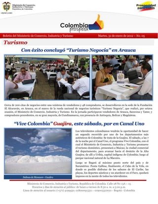 Boletín del Ministerio de Comercio, Industria y Turismo                          Martes, 31 de enero de 2012 – No. 05

Turismo
                Con éxito concluyó “Turismo Negocia” en Arauca




 Cerca de 200 citas de negocios entre una veintena de vendedores y 48 compradores, se desarrollaron en la sede de la Fundación
 El Alcaraván, en Arauca, en el marco de la rueda nacional de negocios turísticos “Turismo Negocia”, que realizó, por octava
 ocasión, el Ministerio de Comercio, Industria y Turismo. En la jornada participaron vendedores de Arauca, Saravena y Tame; y
 compradores procedentes, en su gran mayoría, de Cundinamarca, con presencia de Antioquia, Bolívar y Magdalena.

 En la foto el desarrollo de una de las citas de negocios.
         “Vive Colombia” Guajira, este sábado, por en Canal Uno
                                                             Los televidentes colombianos tendrán la oportunidad de hacer
                                                             un segundo recorrido por uno de los departamentos más
                                                             auténticos de Colombia: Se trata de la Guajira. El sábado, a las 7
                                                             de la noche por el Canal Uno, el programa Vive Colombia, con el
                                                             cual el Ministerio de Comercio, Industria y Turismo promueve
                                                             el turismo doméstico, presentará a Maicao, la ciudad comercial
                                                             del departamento, para avanzar hacia el desierto de la Alta
                                                             Guajira; de allí a Uribia, capital indígena de Colombia; luego al
                                                             parque nacional natural de La Macuira.
                                                             Luego se llegará al máximo punto norte del país y de
                                                             Suramérica: Punta Gallina; finalmente, el Cabo de la Vela, en
                                                             donde es posible disfrutar de los sabores de El Caribe, las
                                                             playas, los deportes náuticos y un atardecer en el Faro, quedará
                 Salinas de Manaure - Guajira                impreso en la mente de todos los televidentes.

                     Ministerio de Comercio, Industria y Turismo, República de Colombia. Calle 28 No 13A – 15
                         Horarios y días de atención al público: de lunes a viernes de 8:30 a. m. a 5:00 p.m.
                  Línea de atención al usuario: (+571) 4199450. 018000913311 - 019003310021 - Bogotá - Colombia
 