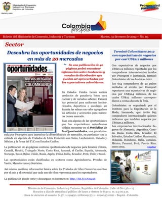 Boletín del Ministerio de Comercio, Industria y Turismo                           Martes, 31 de enero de 2012 – No. 05

 Sector
   Descubra las oportunidades de negocios                                                   Terminó Colombiatex 2012
                                                                                           con expectativas de negocios
          en más de 20 mercados                                                              por casi US$212 millones
                                                    En una publicación de 40             Con expectativas de negocios por
                                                     páginas podrá encontrar               US$211,9 millones reportadas por los
                                                 información sobre tendencias y            compradores internacionales traídos
                                                    canales de distribución que            por Proexport e Inexmoda, terminó
                                                   pueden ser aprovechados por             Colombiatex de las Américas 2012.
                                                  los exportadores colombianos.            Los 634 compradores de 22 países
                                                                                           invitados al evento por Proexport
                                                                                           reportaron una expectativas de negó-
                                                 En Estados Unidos tienen cabida
                                                                                           cios por US$91,4 millones, de los
                                                 productos de panadería listos para
                                                                                           cuales US$22 millones correspon-
                                                 cocinar y de variados sabores; Canadá
                                                                                           dieron a ventas durante la feria.
                                                 hay potencial para uniformes institu-
                                                 cionales, deportivos o escolares; en      Colombiatex es organizado por el
                                                 España las salsas con valor agregado o    Instituto para la Exportación de la
                                                 los artículos y accesorios para masco-    Moda, Inexmoda, que invitó 895
                                                 tas tienen mercado.                       compradores internacionales quienes
                                                                                           indicaron que tendrían negocios por
                                                  Esas son algunas de las oportunidades
                                                                                           US$120,5 millones.
                                                  que los exportadores colombianos
                                                                                           Los empresarios internacionales lle-
                                                  podrán encontrar en el Periódico de
                                                                                           garon de Alemania, Argentina, Cana-
                                                  las Oportunidades, una guía elabo-
                                                                                           dá, Rusia, Costa Rica, Ecuador, El
 rada por Proexport para incentivar la diversificación de mercados, en particular con la
                                                                                           Salvador, Estados Unidos, Guatemala,
 entrada en vigencia de Tratados de Libre Comercio con Suiza, Liechenstein, Canadá y
                                                                                           Holanda, Honduras, Italia, Jamaica,
 México, y la firma del TLC con Estados Unidos.
                                                                                           México, Panamá, Perú, Puerto Rico,
 La publicación de 40 páginas contiene oportunidades de negocios para Estados Unidos,      entre otros.                Ampliar
 Canadá, México, Triángulo Norte, Costa Rica, Panamá, el Caribe, España, Alemania,
 Noruega, Suiza, Reino Unido, Rusia, Japón, China, India, Ecuador, Perú, Chile y Brasil.

 Las oportunidades están clasificadas en sectores como Agroindustria, Prendas de
 Vestir, Manufacturas y Servicios.

 Así mismo, contiene información básica sobre los Tratados de Libre Comercio suscritos
 por el país y el potencial que cada uno de ellos representa para los exportadores.

 La publicación puede verse y descargase en Internet en: http://bit.ly/xNm4uS


                    Ministerio de Comercio, Industria y Turismo, República de Colombia. Calle 28 No 13A – 15
                        Horarios y días de atención al público: de lunes a viernes de 8:30 a. m. a 5:00 p.m.
                 Línea de atención al usuario: (+571) 4199450. 018000913311 - 019003310021 - Bogotá - Colombia
 