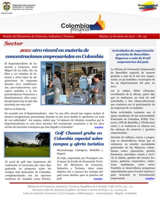 Boletín del Ministerio de Comercio, Industria y Turismo                        Martes, 31 de enero de 2012 – No. 05

 Sector
       2011: otro récord en materia de                                                   Actividades de capacitación
                                                                                            gratuita de Bancóldex
 concentraciones empresariales en Colombia                                                 llegaron a más de 8 mil
                                                                                             empresarios del país
 El Superintendente de In-
 dustria y Comercio, José
 Miguel De La Calle, dio vía                                                            La Oficina de Formación Empresarial
 libre a 127 trámites de fu-                                                            de Bancóldex capacitó de manera
 siones y otros tipos de ad-                                                            gratuita a más de 8 mil 200 empre-
 quisiciones de empresas                                                                sarios, en 59 ciudades y municipios de
 durante 2011 (notificacio-                                                             los 32 departamentos del país, en
 nes, pre-evaluaciones, con-                                                            2011.
 ceptos emitidos a la Su-                                                               Así lo indicó, Efrén Cifuentes,
 perintendencia Financiera y                                                            coordinador de la oficina, quien dijo
 desistimientos), cifra consi-                                                          que se realizaron un total de 228
 derada hasta hoy la más alta                                                           actividades y dos videoconferencias
 aprobada por esta enti-                                                                que contaron con la participación de
 dad en su historia.                                                                    92 empresas de 12 ciudades.

 De acuerdo con el Superintendente, ésta “es una cifra récord que supera incluso el     Estas actividades contaron con el
 número integraciones presentadas durante el año 2010 donde se aprobaron un total       apoyo académico de las universidades
 de 122 solicitudes”. Así mismo, indicó que “el número de trámites resueltos por la     Externado de Colombia, ICESI, Uni-
 Superintendencia es una clara muestra del crecimiento económico y de los altos         norte, UPB de Medellín y UNAB entre
 niveles de inversión extranjera que han llegado a Colombia”.              Ampliar      otras; y se realizaron en alianza con
                                                                                        las cámaras de comercio y gremios
                                           Golf Channel graba en                        empresariales.
                                                                                        Durante los talleres, cursos y progra-
                                           Colombia especial sobre                      mas se desarrollaron temas que se
                                          campos y oferta turística                     enfocaron en atender necesidades
                                                                                        gerenciales de las Mipymes colom-
                                            Bucaramanga, Cartagena, Medellín y          bianas como: planeación, gestión
                                            Bogotá.                                     financiera, mercadeo, ventas y servi-
                                            El viaje, organizado por Proexport con      cio al cliente, gestión del recurso hu-
 El canal de golf más importante del        el apoyo de Fondo de Promoción Turís-       mano, gobierno corporativo, cober-
 continente se encuentra por estos días     tica del Ministerio de Comercio,            turas     cambiarias,    entre    otros.
 grabando un programa sobre los             Industria y Turismo, tiene como             También se desarrollaron programas
 campos más destacados de Colombia,         objetivo dar a conocer las ventajas del     especializados para el sector turismo y
 complementando con las opciones            país como destino para la práctica del      para fomentar la formalización
 turísticas de ciudades como Pereira,       golf.                          Ampliar      empresarial.                   Ampliar
 Bu-
                    Ministerio de Comercio, Industria y Turismo, República de Colombia. Calle 28 No 13A – 15
                        Horarios y días de atención al público: de lunes a viernes de 8:30 a. m. a 5:00 p.m.
                 Línea de atención al usuario: (+571) 4199450. 018000913311 - 019003310021 - Bogotá - Colombia
 
