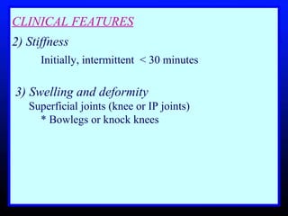 CLINICAL FEATURES 2) Stiffness   Initially, intermittent  < 30 minutes 3) Swelling and deformity   Superficial joints (knee or IP joints)  * Bowlegs or knock knees 