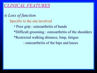 CLINICAL FEATURES 4)  Loss of function   Specific to the site involved *  Poor grip : osteoarthritis of hands *Difficult grooming : osteoarthritis of the shoulders *Restricted walking distance, limp, fatigue : osteoarthritis of the hips and knees  