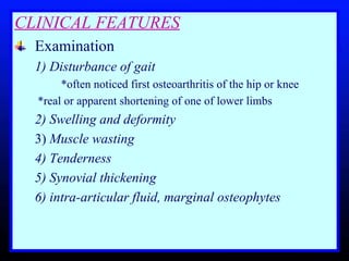 CLINICAL FEATURES Examination  1) Disturbance of gait     *often noticed first osteoarthritis of the hip or knee    *real or apparent shortening of one of lower limbs 2) Swelling and deformity   3)  Muscle wasting   4) Tenderness  5) Synovial thickening 6) intra-articular fluid, marginal osteophytes 