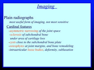 Imaging  Plain radiographs  most useful form of imaging, not most sensitive  Cardinal features   - asymmetric narrowing  of the joint space - sclerosis  of subchondral bone    under area of cartilage loss - cysts  close to the subchondral bone plate - osteophytes  at joint margins, and bone remodeling -intraarticular  loose bodies , deformity, subluxation 
