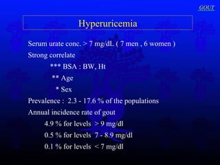 Hyperuricemia Serum urate conc. > 7 mg/dL ( 7 men , 6 women ) Strong correlate  *** BSA : BW, Ht   ** Age   * Sex   Prevalence :  2.3 - 17.6 % of the populations   Annual incidence rate of gout  4.9 % for levels  > 9 mg/dl 0.5 % for levels  7 - 8.9 mg/dl 0.1 % for levels  < 7 mg/dl GOUT 