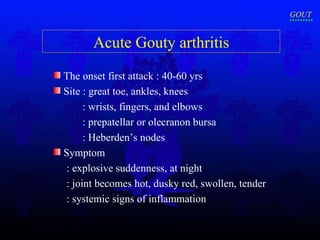 Acute Gouty arthritis The onset first attack : 40-60 yrs Site  : great toe, ankles, knees  : wrists, fingers, and elbows : prepatellar or olecranon bursa : Heberden’s nodes Symptom : explosive suddenness, at night : joint becomes hot, dusky red, swollen, tender : systemic signs of inflammation GOUT 