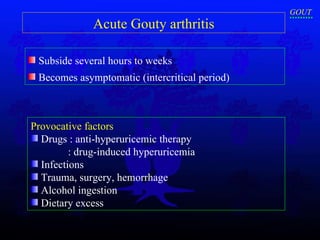 Acute Gouty arthritis S ubside several hours to weeks  B ecomes asymptomatic (intercritical period) Provocative factors   Drugs : anti-hyperuricemic therapy : drug-induced hyperuricemia Infections Trauma, surgery, hemorrhage Alcohol ingestion  Dietary excess GOUT 