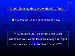 Prophylaxis against acute attacks of gout  Colchicine 0.6 mg once or twice a day  ***Continued until the serum urate value  maintained well within the normal range, no tophi  and no acute attacks for 3 to 6 months***  GOUT 