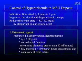 Control of Hyperuricemia in MSU Deposit Indication: Gout attack  >  3 times in 1 year   In general, the aim of anti- hyperuricemic therapy  Reduce the serum urate  < 5.0- 6.0 mg/dl by allopurinol or a uricosuric agent  1.Uricosuric agent  Probenecid, Sulfinpyrazone, Benzbromarone  * age < 60 years  * normal renal function  (creatinine clearance greater than 80 ml/minute) * UA excretion < 700 mg/24 hours on a general diet * no history of renal calculi  GOUT 