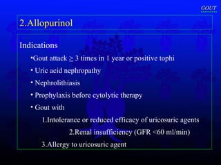 Indications   Gout attack  >  3 times in 1 year or positive tophi Uric acid nephropathy Nephrolithiasis Prophylaxis before cytolytic therapy Gout with 1.Intolerance or reduced efficacy of uricosuric agents  2.Renal insufficiency (GFR <60 ml/min) 3.Allergy to uricosuric agent 2.Allopurinol GOUT 