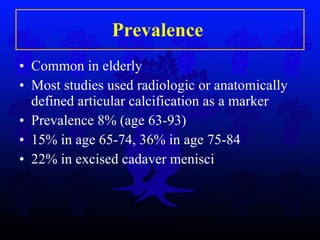 Prevalence  Common in elderly Most studies used radiologic or anatomically defined articular calcification as a marker Prevalence 8% (age 63-93) 15% in age 65-74, 36% in age 75-84 22% in excised cadaver menisci 