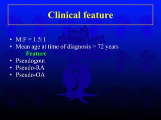 Clinical feature M:F = 1.5:1 Mean age at time of diagnosis = 72 years Feature Pseudogout Pseudo-RA Pseudo-OA 