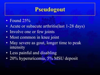 Pseudogout Found 25% Acute or subacute arthritis(last 1-28 days) Involve one or few joints Most common in knee joint May severe as gout, longer time to peak intensity Less painful and disabling 20% hyperuricemia, 5% MSU deposit 