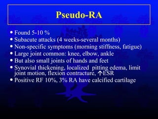 Pseudo-RA Found 5-10 % Subacute attacks (4 weeks-several months) Non-specific symptoms (morning stiffness, fatigue) Large joint common: knee, elbow, ankle But also small joints of hands and feet Synovial thickening, localized  pitting edema, limit joint motion, flexion contracture,   ESR Positive RF 10%, 3% RA have calcified cartilage 