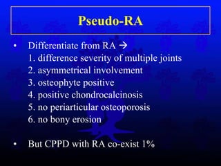 Pseudo-RA Differentiate from RA   1. difference severity of multiple joints 2. asymmetrical involvement 3. osteophyte positive  4. positive chondrocalcinosis 5. no periarticular osteoporosis 6. no bony erosion But CPPD with RA co-exist 1% 