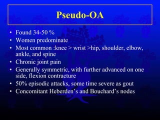 Pseudo-OA Found 34-50 %  Women predominate Most common :knee > wrist >hip, shoulder, elbow, ankle, and spine Chronic joint pain Generally symmetric, with further advanced on one side, flexion contracture 50% episodic attacks, some time severe as gout Concomitant Heberden’s and Bouchard’s nodes 