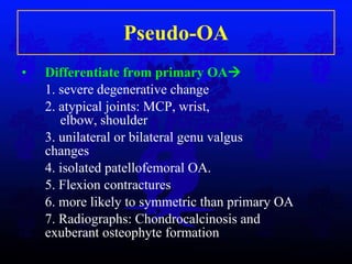 Pseudo-OA Differentiate from primary OA  1. severe degenerative change 2. atypical joints: MCP, wrist,       elbow, shoulder  3. unilateral or bilateral genu valgus     changes  4. isolated patellofemoral OA. 5. Flexion contractures 6. more likely to symmetric than primary OA 7. Radiographs: Chondrocalcinosis and     exuberant osteophyte formation 