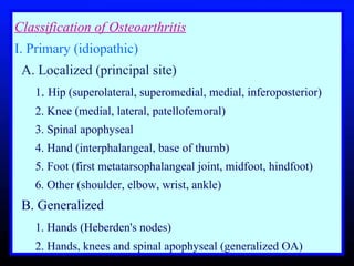 Classification of Osteoarthritis I. Primary (idiopathic)     A. Localized (principal site)       1 .  Hip (superolateral, superomedial, medial, inferoposterior)       2. Knee (medial, lateral, patellofemoral)      3. Spinal apophyseal      4. Hand (interphalangeal, base of thumb)       5. Foot (first metatarsophalangeal joint, midfoot, hindfoot)      6. Other (shoulder, elbow, wrist, ankle)     B. Generalized       1. Hands (Heberden's nodes)       2. Hands, knees and spinal apophyseal (generalized OA)  