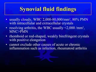 Synovial fluid findings usually cloudy, WBC 2,000-80,000/mm 3 , 80% PMN with intracellular and extracellular crystals resolving arthritis, the WBC usually <2,000 /mm 3 , MNC>PMN rhomboid or rod-shaped, weakly birefringent crystals with positive elongation cannot exclude other causes of acute or chronic inflammation such as infection, rheumatoid arthritis 