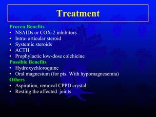Treatment Proven Benefits NSAIDs or COX-2 inhibitors Intra- articular steroid Systemic steroids ACTH Prophylactic low-dose colchicine Possible Benefits Hydroxychloroquine Oral magnesium (for pts. With hypomagnesemia) Others Aspiration, removal CPPD crystal Resting the affected  joints 