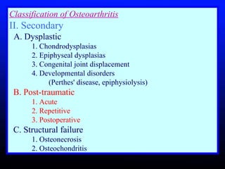 Classification of Osteoarthritis II. Secondary     A. Dysplastic       1. Chondrodysplasias       2. Epiphyseal dysplasias       3. Congenital joint displacement       4. Developmental disorders    (Perthes' disease, epiphysiolysis)      B. Post-traumatic       1. Acute       2. Repetitive       3. Postoperative      C. Structural failure      1. Osteonecrosis      2. Osteochondritis  