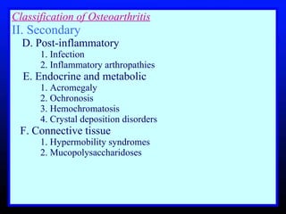 Classification of Osteoarthritis II. Secondary        D. Post-inflammatory       1. Infection      2. Inflammatory arthropathies  E. Endocrine and metabolic      1. Acromegaly       2. Ochronosis       3. Hemochromatosis       4. Crystal deposition disorders      F. Connective tissue       1. Hypermobility syndromes       2. Mucopolysaccharidoses    