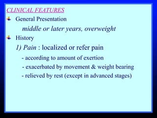 CLINICAL FEATURES General Presentation  middle or later years, overweight  History  1) Pain  : localized or refer pain   - according to amount of exertion  - exacerbated by movement & weight bearing    - relieved by rest (except in advanced stages) 