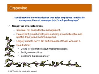 Grapevine
 Grapevine

         Social network of communication that helps employees to translate
             management formal messages into “employee language”

 Grapevine Characteristics
        – Informal, not controlled by management.
        – Perceived by most employees as being more believable and
          reliable than formal communications.
        – Largely used to serve the self-interests of those who use it.
        – Results from:
                • Desire for information about important situations
                • Ambiguous conditions
                • Conditions that cause anxiety




© 2007 Prentice Hall Inc. All rights reserved.
 