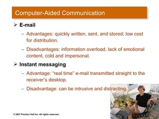 Computer-Aided Communication
 Computer-Aided Communication
 E-mail
        – Advantages: quickly written, sent, and stored; low cost
          for distribution.
        – Disadvantages: information overload, lack of emotional
          content, cold and impersonal.
 Instant messaging
        – Advantage: “real time” e-mail transmitted straight to the
          receiver’s desktop.
        – Disadvantage: can be intrusive and distracting.




© 2007 Prentice Hall Inc. All rights reserved.
 