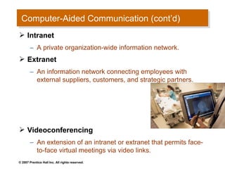 Computer-Aided Communication (cont’d)
 Computer-Aided Communication (cont’d)
 Intranet
       – A private organization-wide information network.
 Extranet
       – An information network connecting employees with
         external suppliers, customers, and strategic partners.




 Videoconferencing
       – An extension of an intranet or extranet that permits face-
         to-face virtual meetings via video links.
© 2007 Prentice Hall Inc. All rights reserved.
 