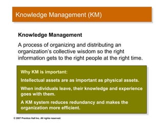 Knowledge Management (KM)
 Knowledge Management (KM)

    Knowledge Management
    A process of organizing and distributing an
    organization’s collective wisdom so the right
    information gets to the right people at the right time.

      Why KM is important:
       Why KM is important:
      Intellectual assets are as important as physical assets.
       Intellectual assets are as important as physical assets.
      When individuals leave, their knowledge and experience
       When individuals leave, their knowledge and experience
      goes with them.
       goes with them.
      A KM system reduces redundancy and makes the
       A KM system reduces redundancy and makes the
      organization more efficient.
       organization more efficient.
© 2007 Prentice Hall Inc. All rights reserved.
 