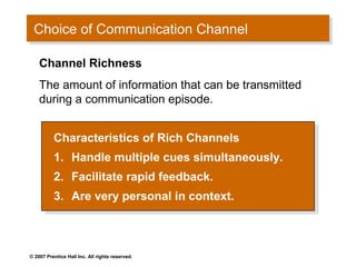 Choice of Communication Channel
 Choice of Communication Channel

    Channel Richness
    The amount of information that can be transmitted
    during a communication episode.


          Characteristics of Rich Channels
           Characteristics of Rich Channels
          1. Handle multiple cues simultaneously.
           1. Handle multiple cues simultaneously.
          2.
           2.     Facilitate rapid feedback.
                   Facilitate rapid feedback.
          3.
           3.     Are very personal in context.
                   Are very personal in context.



© 2007 Prentice Hall Inc. All rights reserved.
 