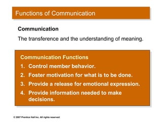 Functions of Communication
 Functions of Communication

    Communication
    The transference and the understanding of meaning.


      Communication Functions
       Communication Functions
      1. Control member behavior.
       1. Control member behavior.
      2.
       2.     Foster motivation for what is to be done.
               Foster motivation for what is to be done.
      3.
       3.     Provide a release for emotional expression.
               Provide a release for emotional expression.
      4. Provide information needed to make
       4. Provide information needed to make
         decisions.
          decisions.

© 2007 Prentice Hall Inc. All rights reserved.
 