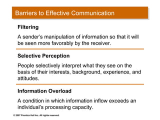 Barriers to Effective Communication
 Barriers to Effective Communication
    Filtering
    A sender’s manipulation of information so that it will
    be seen more favorably by the receiver.

    Selective Perception
    People selectively interpret what they see on the
    basis of their interests, background, experience, and
    attitudes.

    Information Overload
    A condition in which information inflow exceeds an
    individual’s processing capacity.
© 2007 Prentice Hall Inc. All rights reserved.
 