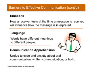 Barriers to Effective Communication (cont’d)
 Barriers to Effective Communication (cont’d)

    Emotions
    How a receiver feels at the time a message is received
    will influence how the message is interpreted.

    Language
    Words have different meanings
    to different people.

    Communication Apprehension
    Undue tension and anxiety about oral
    communication, written communication, or both.

© 2007 Prentice Hall Inc. All rights reserved.
 
