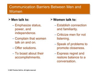 Communication Barriers Between Men and
 Communication Barriers Between Men and
 Women
 Women
 Men talk to:                                    Women talk to:
       – Emphasize status,                         – Establish connection
         power, and                                  and familiarity.
         independence.                             – Criticize men for not
       – Complain that women                         listening.
         talk on and on.                           – Speak of problems to
       – Offer solutions.                            promote closeness.
       – To boast about their                      – Express regret and
         accomplishments.                            restore balance to a
                                                     conversation.

© 2007 Prentice Hall Inc. All rights reserved.
 