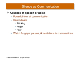Silence as Communication
                              Silence as Communication
 Absence of speech or noise
        – Powerful form of communication
        – Can indicate
                • Thinking
                • Anger
                • Fear
        – Watch for gaps, pauses, & hesitations in conversations




© 2007 Prentice Hall Inc. All rights reserved.
 