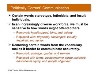 “Politically Correct” Communication
  “Politically Correct” Communication
 Certain words stereotype, intimidate, and insult
  individuals.
 In an increasingly diverse workforce, we must be
  sensitive to how words might offend others.
        – Removed: handicapped, blind, and elderly
        – Replaced with: physically challenged, visually
          impaired, and senior.
 Removing certain words from the vocabulary
  makes it harder to communicate accurately.
        – Removed: garbage, quotas, and women.
        – Replaced with terms: postconsumer waste materials,
          educational equity, and people of gender.

© 2007 Prentice Hall Inc. All rights reserved.
 