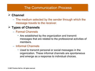 The Communication Process
                           The Communication Process
 Channel
        – The medium selected by the sender through which the
          message travels to the receiver.
 Types of Channels
        – Formal Channels
                • Are established by the organization and transmit
                  messages that are related to the professional activities of
                  members.
        – Informal Channels
                • Used to transmit personal or social messages in the
                  organization. These informal channels are spontaneous
                  and emerge as a response to individual choices.



© 2007 Prentice Hall Inc. All rights reserved.
 