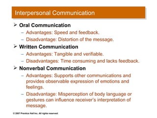 Interpersonal Communication
  Interpersonal Communication
 Oral Communication
        – Advantages: Speed and feedback.
        – Disadvantage: Distortion of the message.
 Written Communication
        – Advantages: Tangible and verifiable.
        – Disadvantages: Time consuming and lacks feedback.
 Nonverbal Communication
        – Advantages: Supports other communications and
          provides observable expression of emotions and
          feelings.
        – Disadvantage: Misperception of body language or
          gestures can influence receiver’s interpretation of
          message.
© 2007 Prentice Hall Inc. All rights reserved.
 