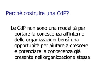 Perchè costruire una CdP? <ul><li>Le CdP non sono una modalità per portare la conoscenza all’interno delle organizzazioni ...