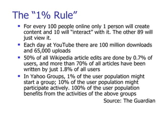 The “1% Rule” <ul><li>For every 100 people online only 1 person will create content and 10 will “interact” with it. The ot...