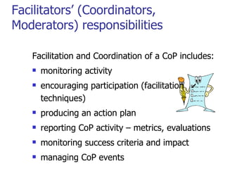 Facilitators’ (Coordinators, Moderators) responsibilities <ul><li>Facilitation and Coordination of a CoP includes: </li></...