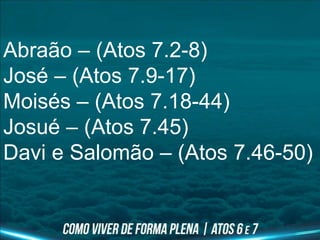 Abraão – (Atos 7.2-8)
José – (Atos 7.9-17)
Moisés – (Atos 7.18-44)
Josué – (Atos 7.45)
Davi e Salomão – (Atos 7.46-50)