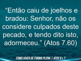 “Então caiu de joelhos e
bradou: Senhor, não os
considere culpados deste
pecado, e tendo dito isto,
adormeceu.” (Atos 7.60)