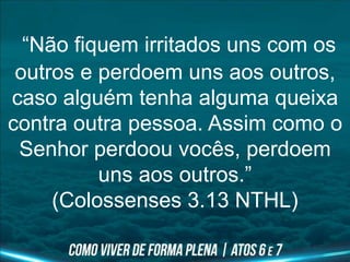 “Não fiquem irritados uns com os
outros e perdoem uns aos outros,
caso alguém tenha alguma queixa
contra outra pessoa. Assim como o
Senhor perdoou vocês, perdoem
uns aos outros.”
(Colossenses 3.13 NTHL)